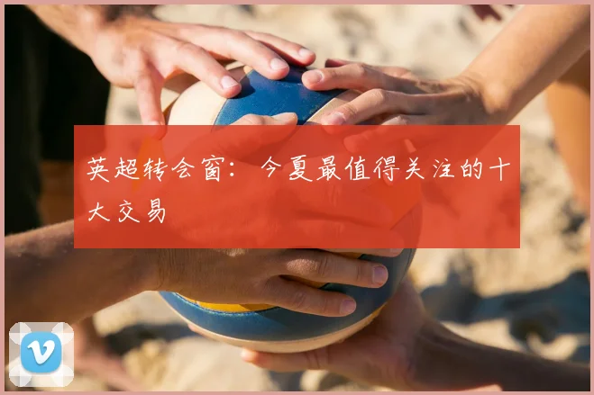 英超转会窗：今夏最值得关注的十大交易
