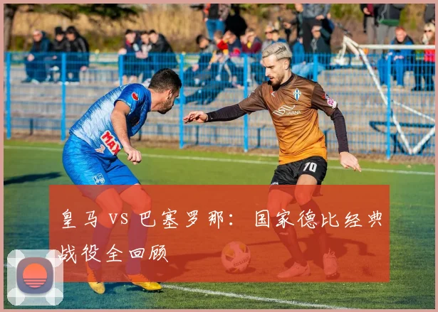 皇马 vs 巴塞罗那：国家德比经典战役全回顾