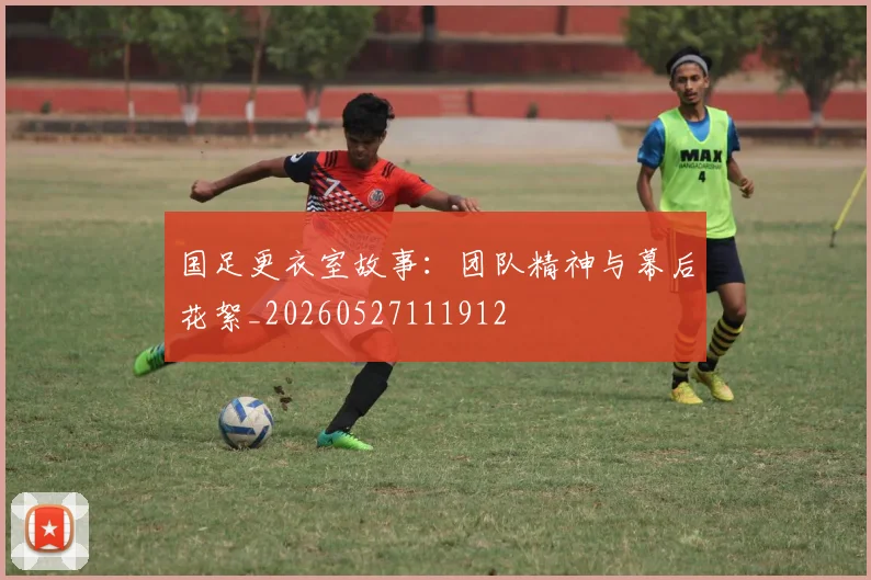 国足更衣室故事:团队精神与幕后花絮_20260527111912