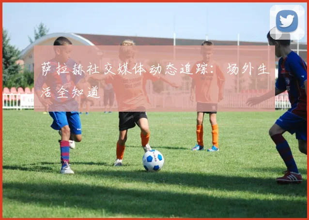 萨拉赫社交媒体动态追踪：场外生活全知道
