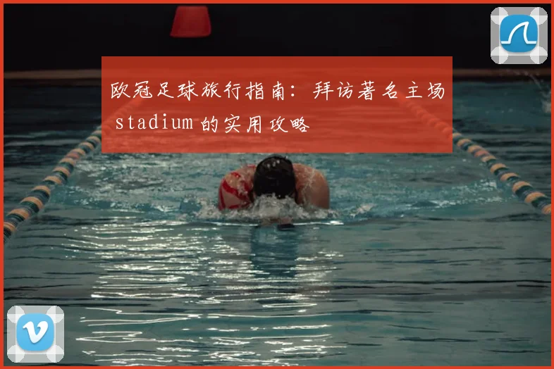 欧冠足球旅行指南：拜访著名主场 stadium 的实用攻略