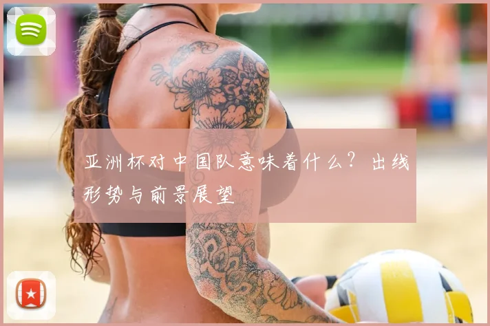 亚洲杯对中国队意味着什么?出线形势与前景展望