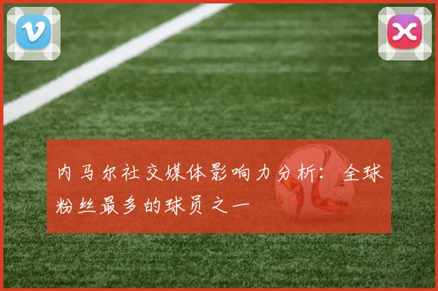 内马尔社交媒体影响力分析:全球粉丝最多的球员之一