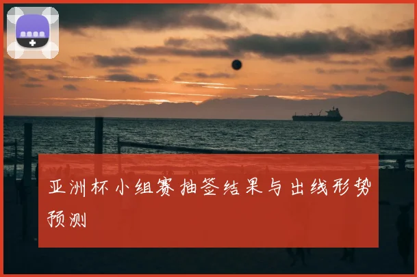 亚洲杯小组赛抽签结果与出线形势预测