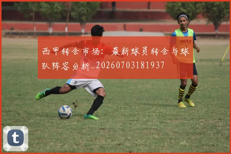 西甲转会市场:最新球员转会与球队阵容分析_20260703181937