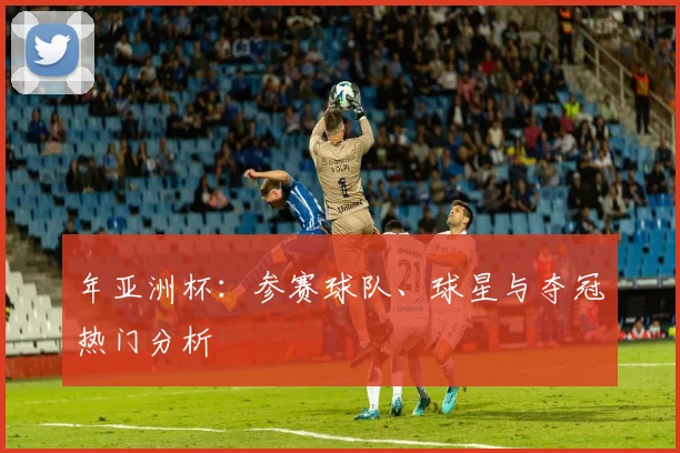 年亚洲杯:参赛球队、球星与夺冠热门分析