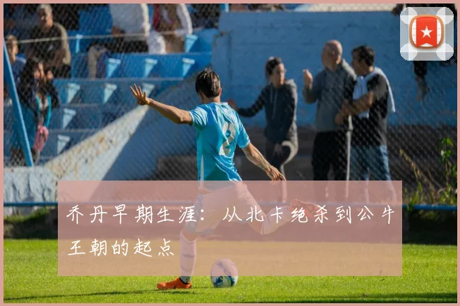 乔丹早期生涯：从北卡绝杀到公牛王朝的起点