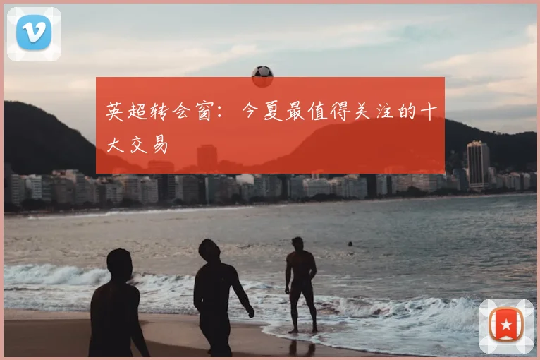 英超转会窗:今夏最值得关注的十大交易