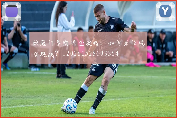 欧冠门票购买全攻略:如何亲临现场观战?_20260528193354