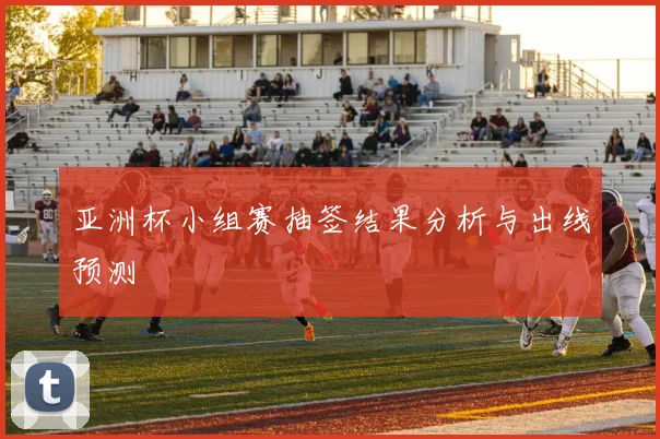 亚洲杯小组赛抽签结果分析与出线预测