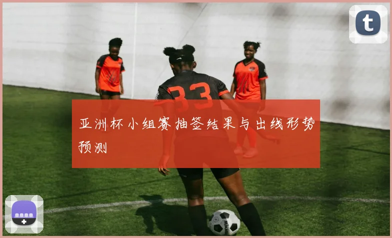 亚洲杯小组赛抽签结果与出线形势预测