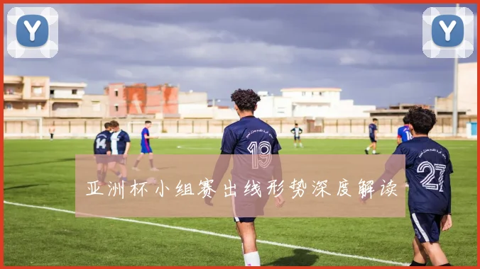 亚洲杯小组赛出线形势深度解读