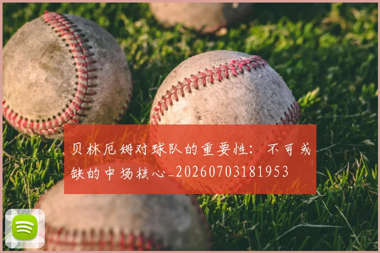 贝林厄姆对球队的重要性:不可或缺的中场核心_20260703181953