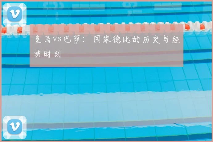 皇马vs巴萨：国家德比的历史与经典时刻