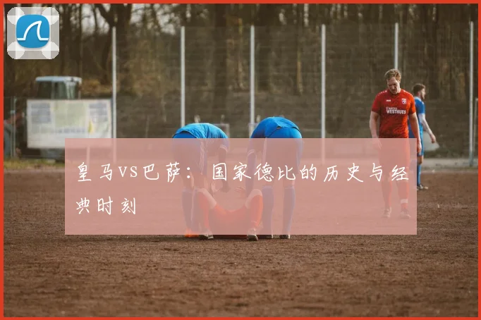 皇马vs巴萨：国家德比的历史与经典时刻