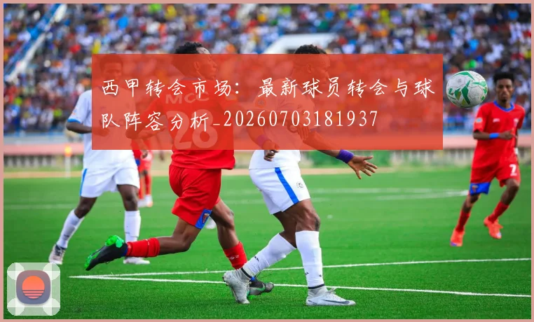 西甲转会市场：最新球员转会与球队阵容分析_20260703181937