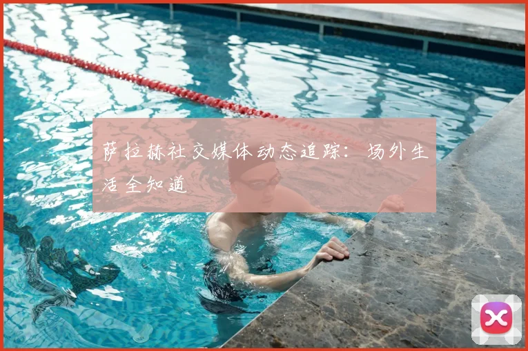 萨拉赫社交媒体动态追踪：场外生活全知道