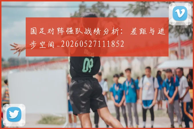 国足对阵强队战绩分析：差距与进步空间_20260527111852