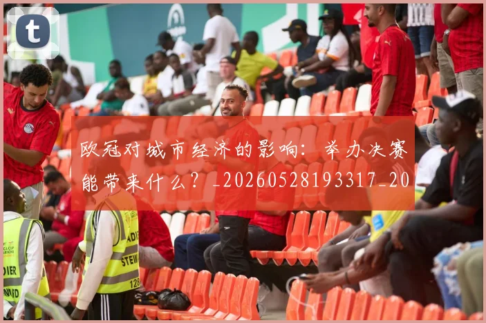 欧冠对城市经济的影响：举办决赛能带来什么？_20260528193317_20260702152059