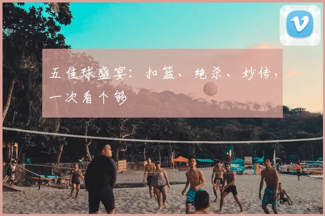 五佳球盛宴:扣篮、绝杀、妙传,一次看个够