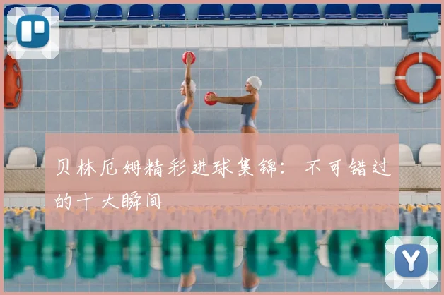 贝林厄姆精彩进球集锦:不可错过的十大瞬间