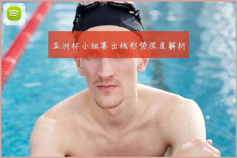 亚洲杯小组赛出线形势深度解析